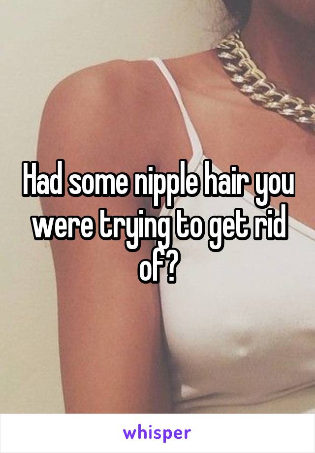 Had some nipple hair you were trying to get rid of?