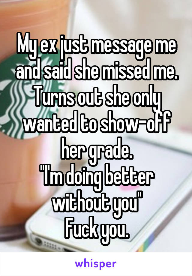 My ex just message me and said she missed me. Turns out she only wanted to show-off her grade.
"I'm doing better without you"
Fuck you.