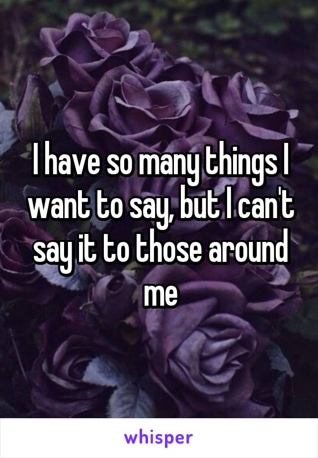 I have so many things I want to say, but I can't say it to those around me