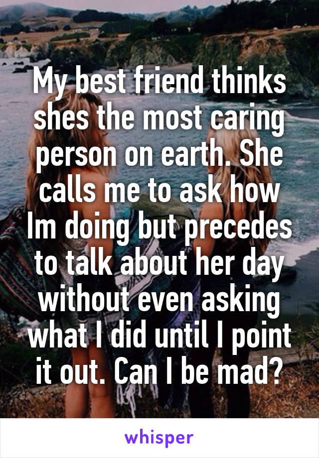 My best friend thinks shes the most caring person on earth. She calls me to ask how Im doing but precedes to talk about her day without even asking what I did until I point it out. Can I be mad?