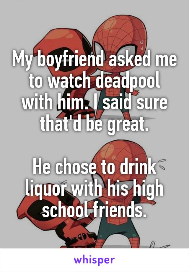 My boyfriend asked me to watch deadpool with him. I said sure that'd be great.

He chose to drink liquor with his high school friends.