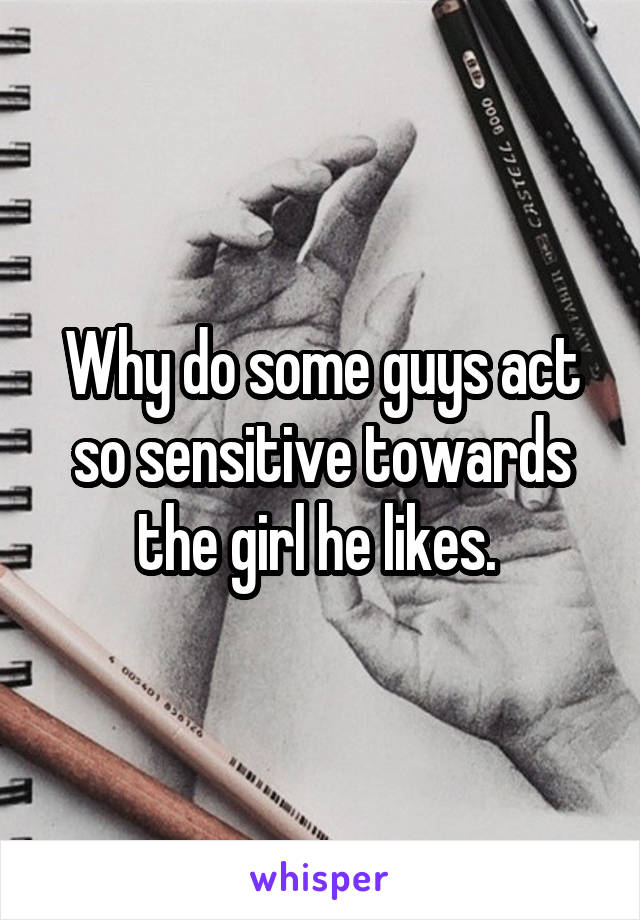 Why do some guys act so sensitive towards the girl he likes. 