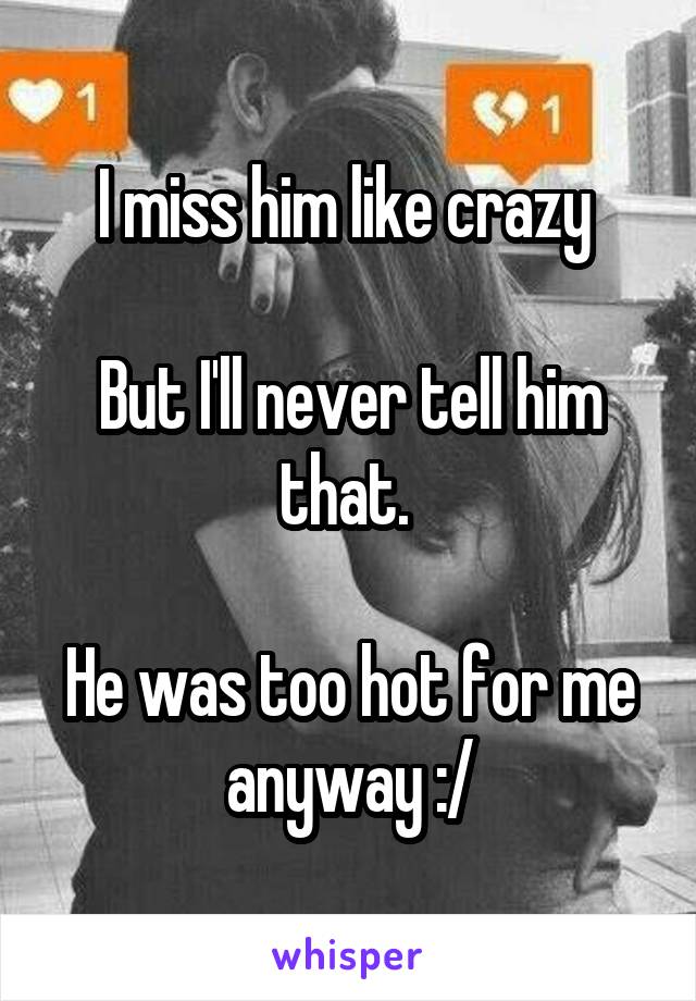 I miss him like crazy 

But I'll never tell him that. 

He was too hot for me anyway :/