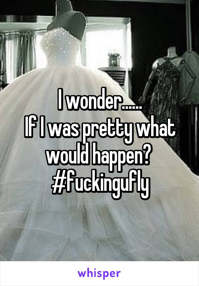 I wonder......
If I was pretty what would happen? 
#fuckingufly