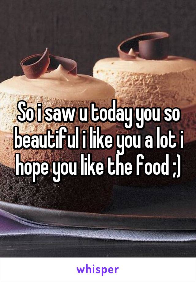 So i saw u today you so beautiful i like you a lot i hope you like the food ;)