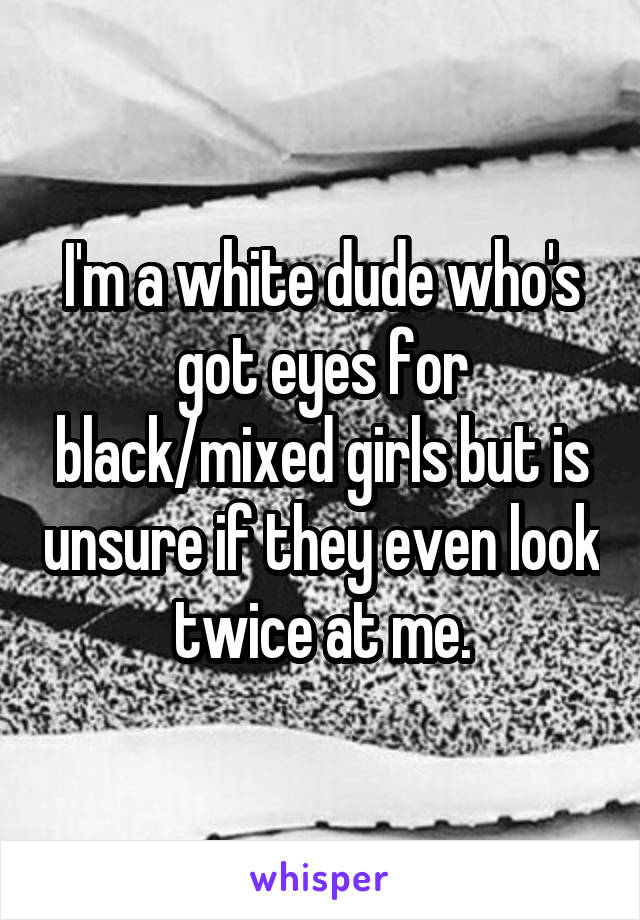 I'm a white dude who's got eyes for black/mixed girls but is unsure if they even look twice at me.