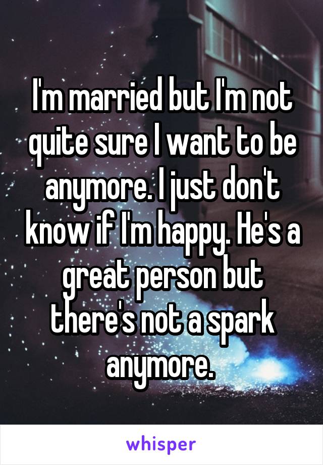 I'm married but I'm not quite sure I want to be anymore. I just don't know if I'm happy. He's a great person but there's not a spark anymore. 