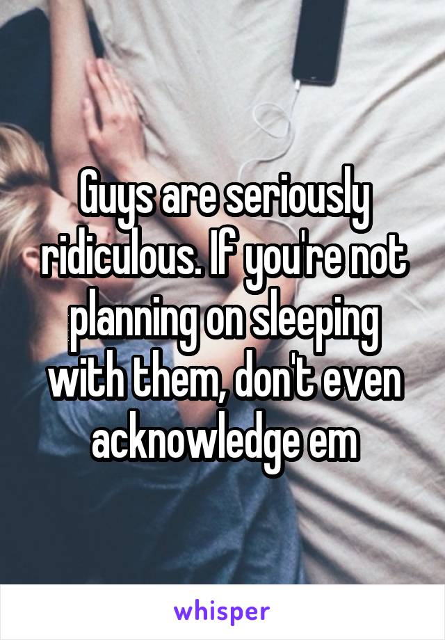 Guys are seriously ridiculous. If you're not planning on sleeping with them, don't even acknowledge em