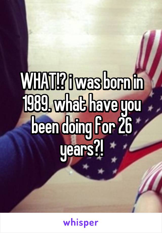 WHAT!? i was born in 1989. what have you been doing for 26 years?!