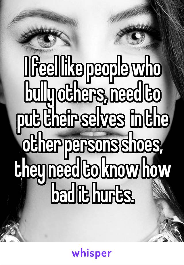 I feel like people who bully others, need to put their selves  in the other persons shoes, they need to know how bad it hurts.
