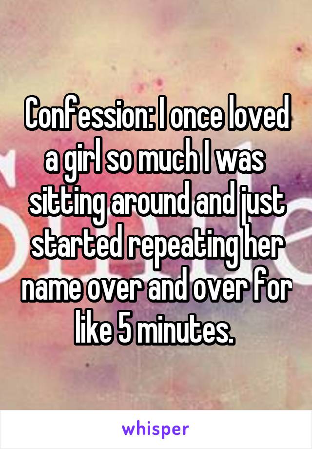Confession: I once loved a girl so much I was  sitting around and just started repeating her name over and over for like 5 minutes. 