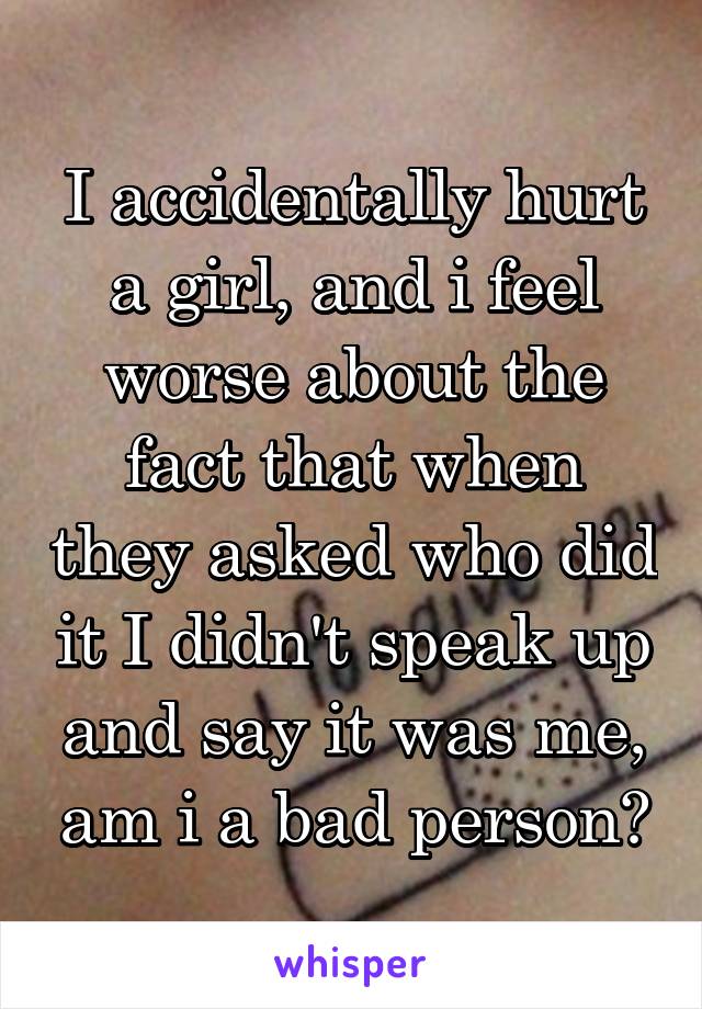I accidentally hurt a girl, and i feel worse about the fact that when they asked who did it I didn't speak up and say it was me, am i a bad person?