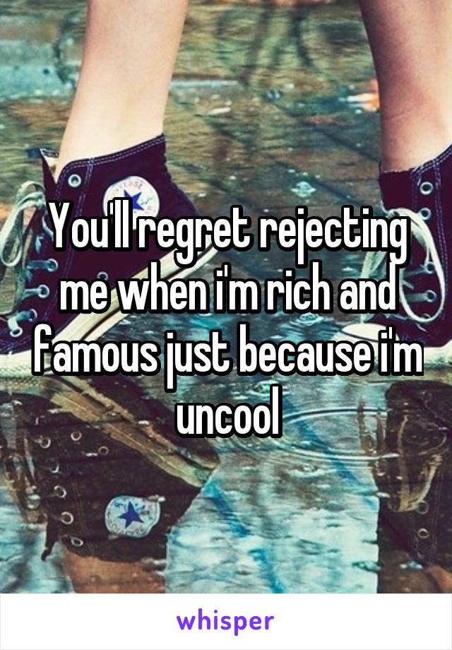 You'll regret rejecting me when i'm rich and famous just because i'm uncool
