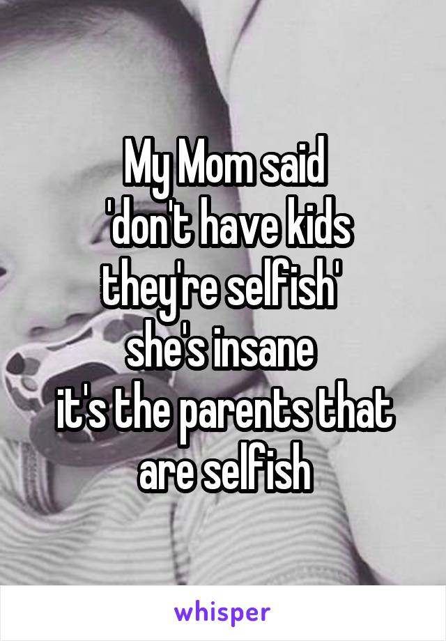 My Mom said
 'don't have kids they're selfish' 
she's insane 
it's the parents that are selfish