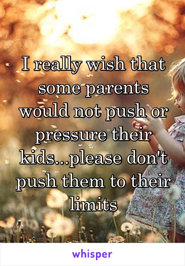 I really wish that some parents would not push or pressure their kids...please don't push them to their limits
