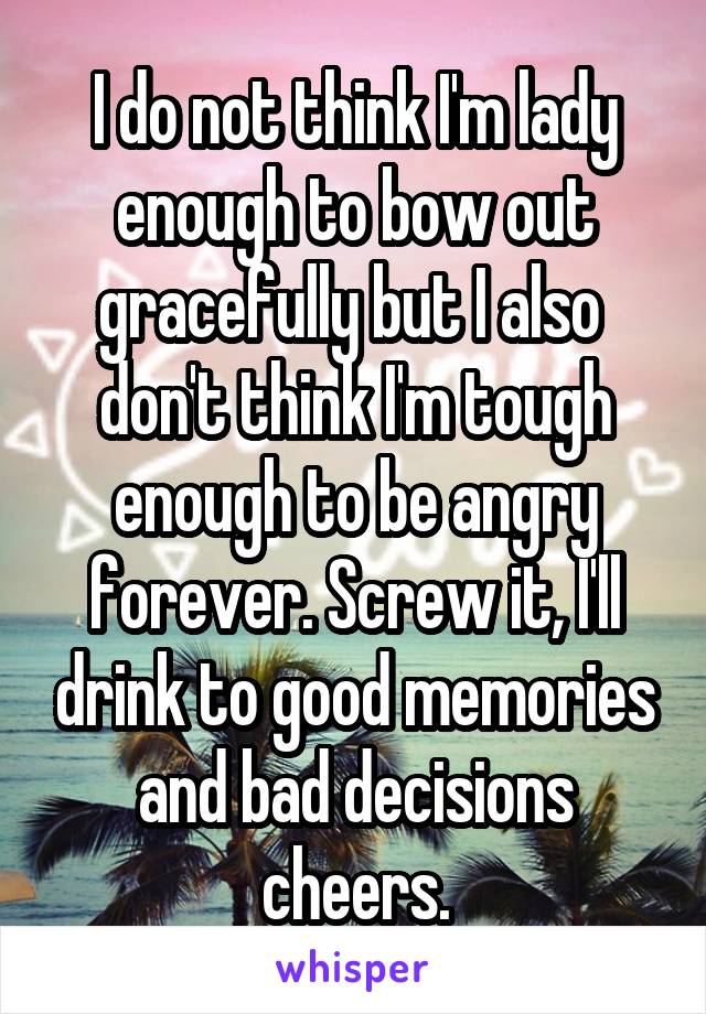 I do not think I'm lady enough to bow out gracefully but I also  don't think I'm tough enough to be angry forever. Screw it, I'll drink to good memories and bad decisions cheers.