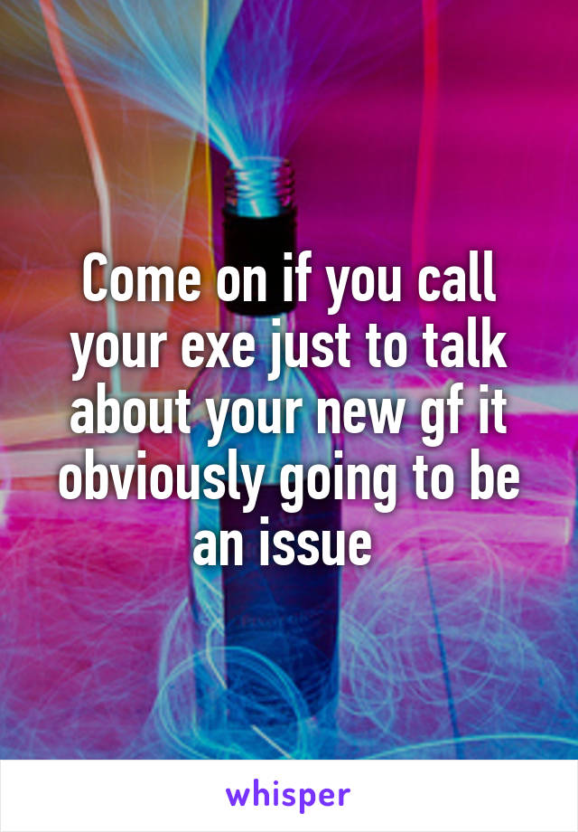 Come on if you call your exe just to talk about your new gf it obviously going to be an issue 
