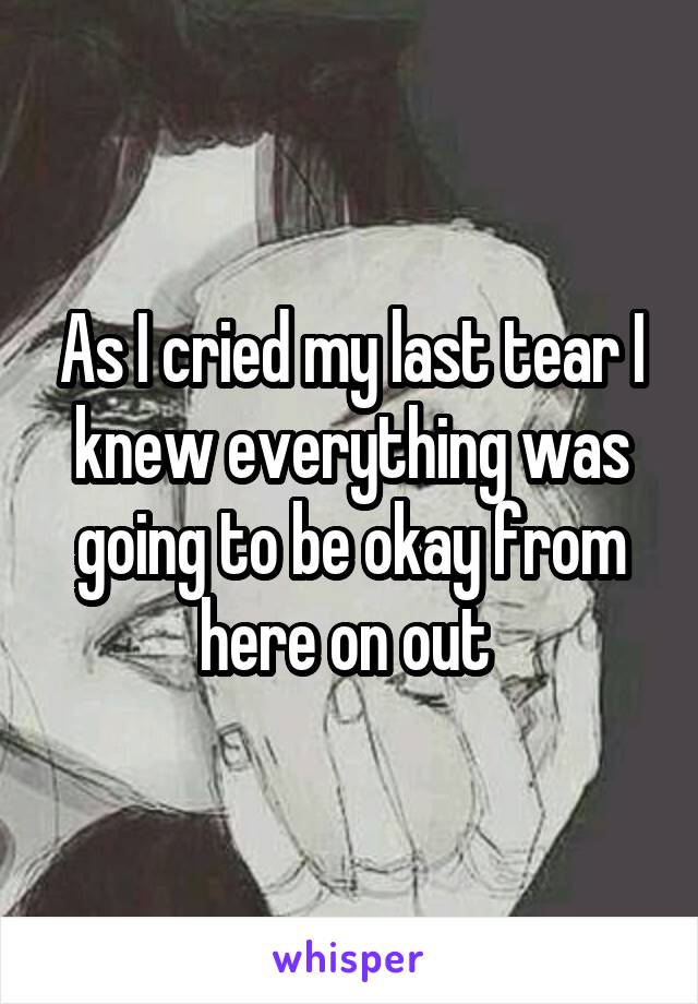 As I cried my last tear I knew everything was going to be okay from here on out 