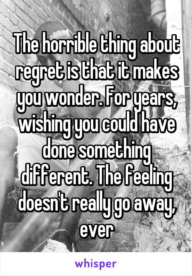 The horrible thing about regret is that it makes you wonder. For years, wishing you could have done something different. The feeling doesn't really go away, ever