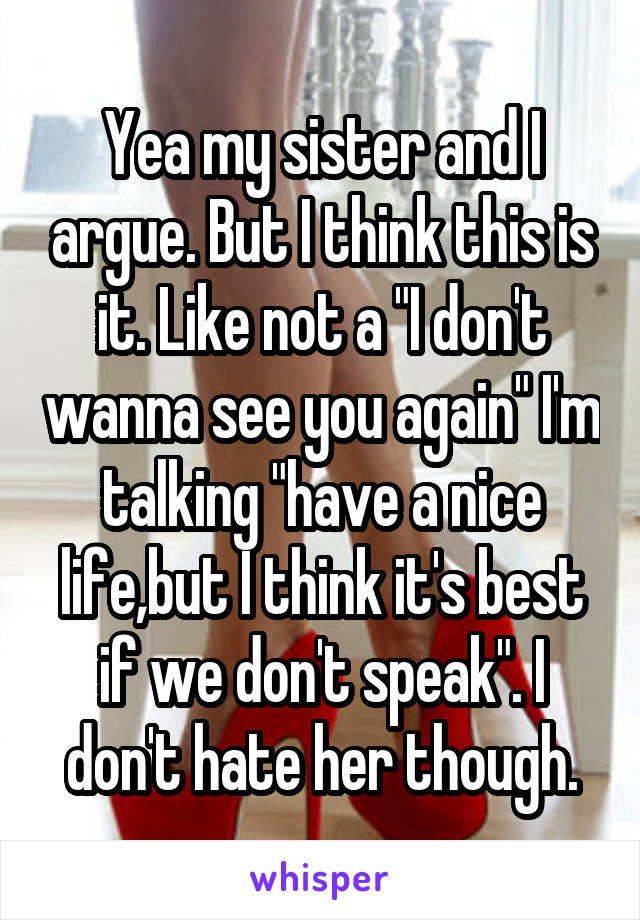 Yea my sister and I argue. But I think this is it. Like not a "I don't wanna see you again" I'm talking "have a nice life,but I think it's best if we don't speak". I don't hate her though.