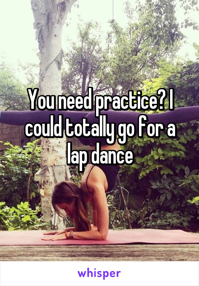 You need practice? I could totally go for a lap dance
