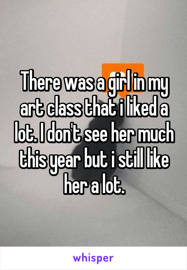 There was a girl in my art class that i liked a lot. I don't see her much this year but i still like her a lot.