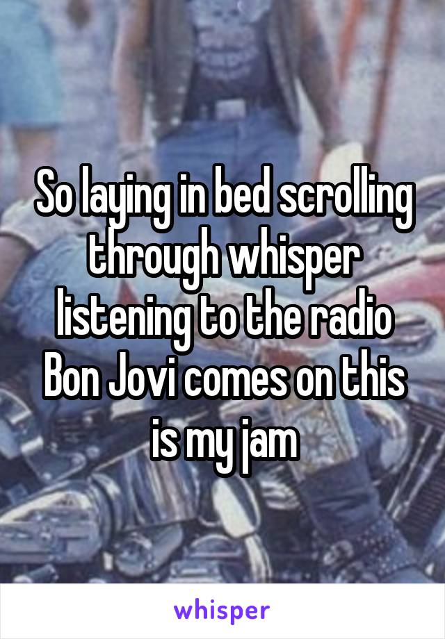 So laying in bed scrolling through whisper listening to the radio Bon Jovi comes on this is my jam