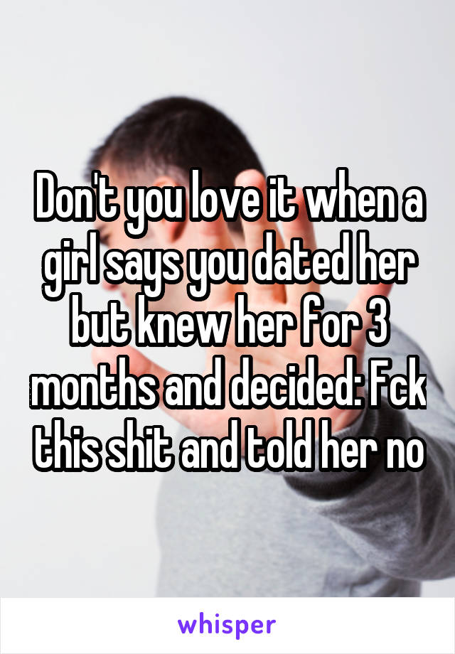 Don't you love it when a girl says you dated her but knew her for 3 months and decided: Fck this shit and told her no