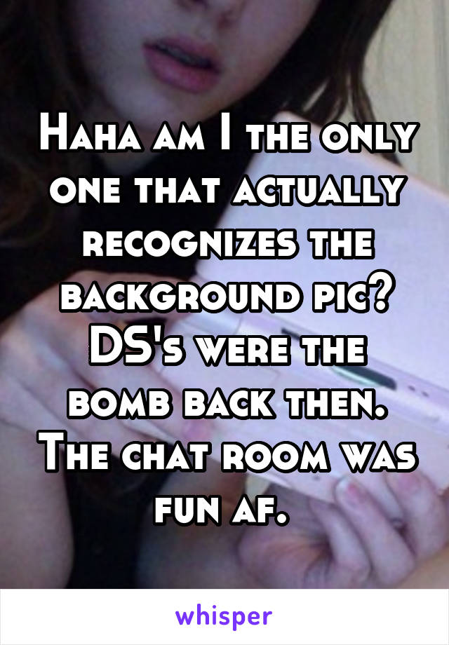 Haha am I the only one that actually recognizes the background pic? DS's were the bomb back then. The chat room was fun af. 