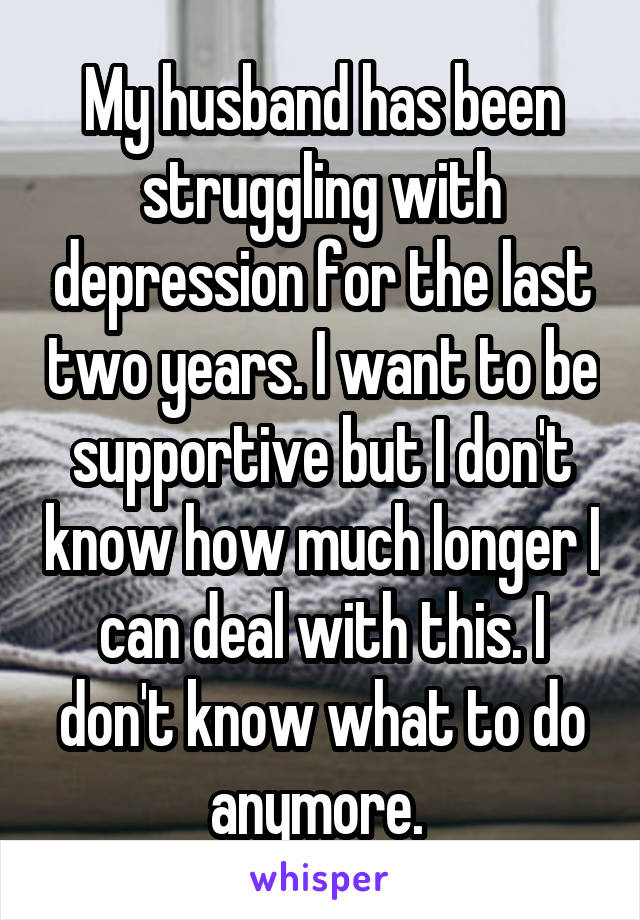 My husband has been struggling with depression for the last two years. I want to be supportive but I don't know how much longer I can deal with this. I don't know what to do anymore. 