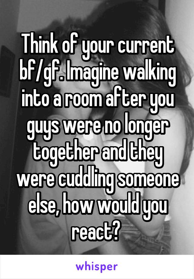 Think of your current bf/gf. Imagine walking into a room after you guys were no longer together and they were cuddling someone else, how would you react? 
