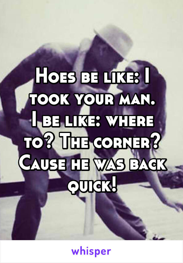 Hoes be like: I took your man.
I be like: where to? The corner? Cause he was back quick!