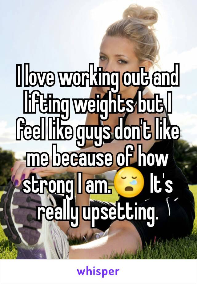 I love working out and lifting weights but I feel like guys don't like me because of how strong I am.ðŸ˜ª It's really upsetting.