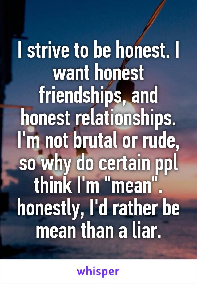 I strive to be honest. I want honest friendships, and honest relationships. I'm not brutal or rude, so why do certain ppl think I'm "mean". honestly, I'd rather be mean than a liar.