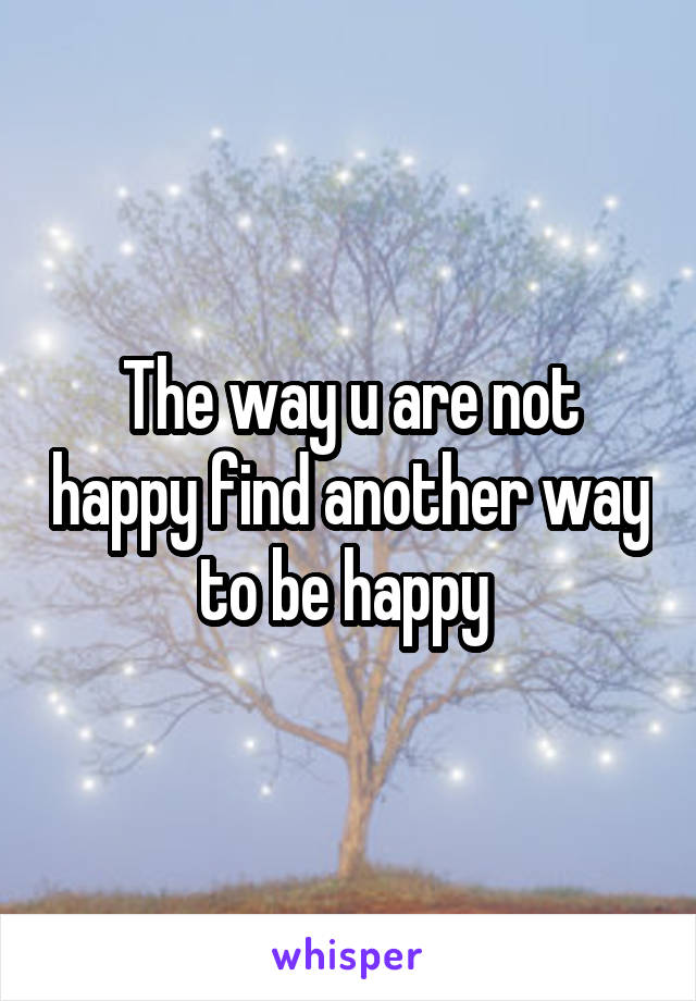 The way u are not happy find another way to be happy 