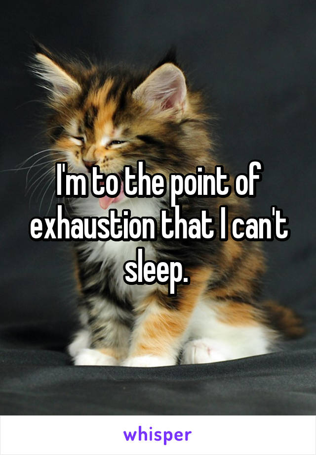 I'm to the point of exhaustion that I can't sleep. 