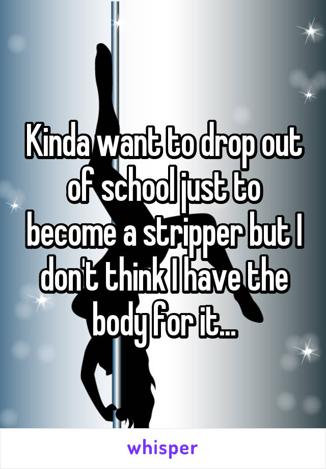 Kinda want to drop out of school just to become a stripper but I don't think I have the body for it...