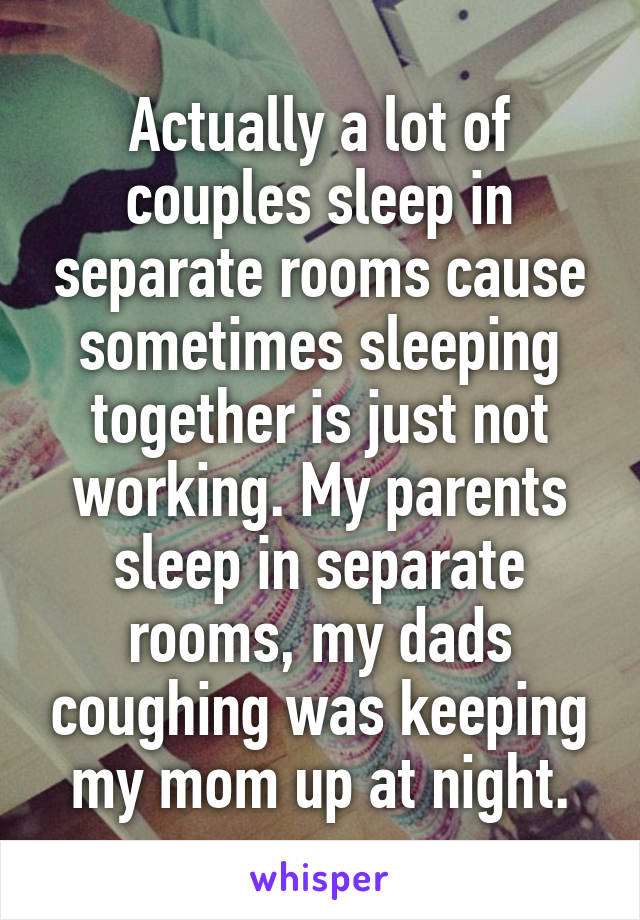 Actually a lot of couples sleep in separate rooms cause sometimes sleeping together is just not working. My parents sleep in separate rooms, my dads coughing was keeping my mom up at night.