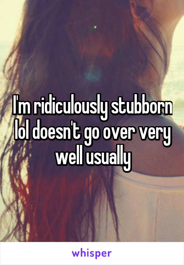I'm ridiculously stubborn lol doesn't go over very well usually