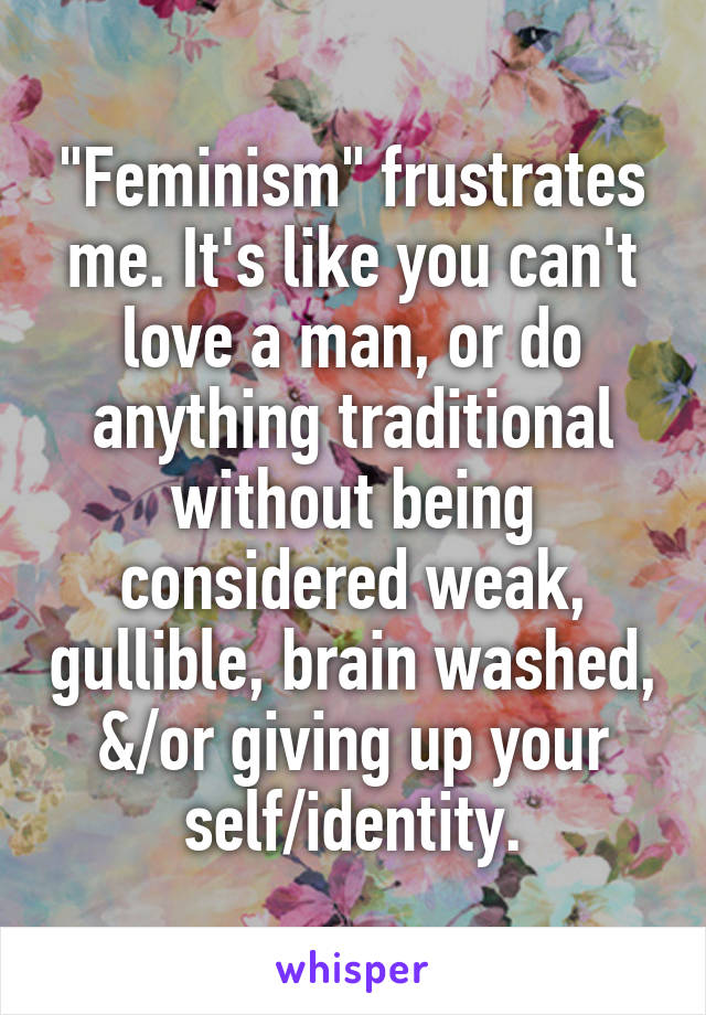"Feminism" frustrates me. It's like you can't love a man, or do anything traditional without being considered weak, gullible, brain washed, &/or giving up your self/identity.