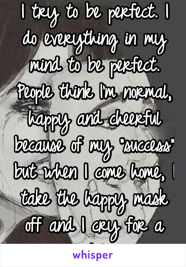 I try to be perfect. I do everything in my mind to be perfect. People think I'm normal, happy and cheerful because of my "success" but when I come home, I take the happy mask off and I cry for a while