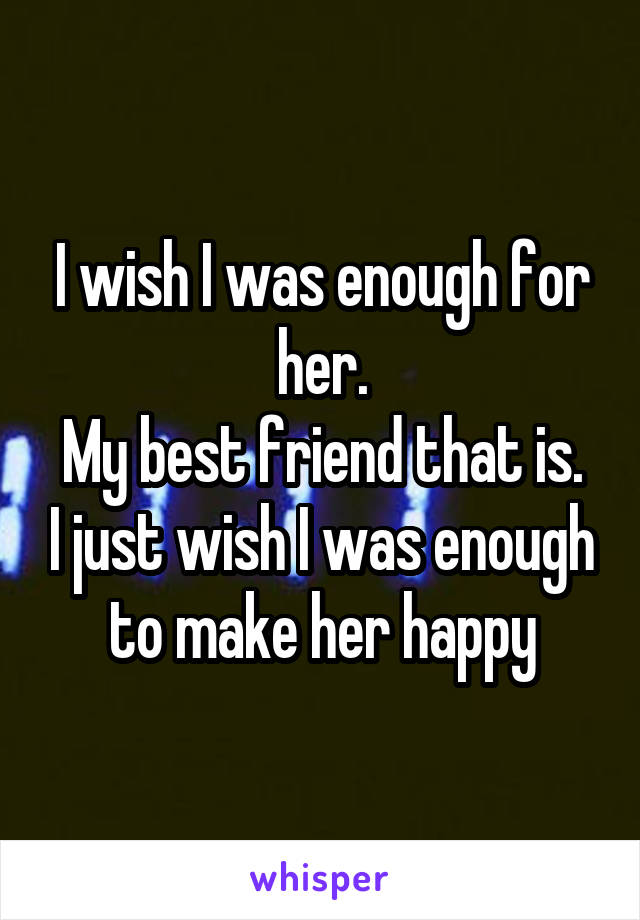I wish I was enough for her.
My best friend that is. I just wish I was enough to make her happy