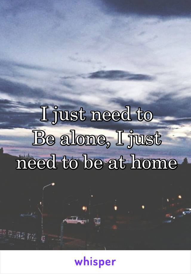 I just need to
Be alone, I just need to be at home