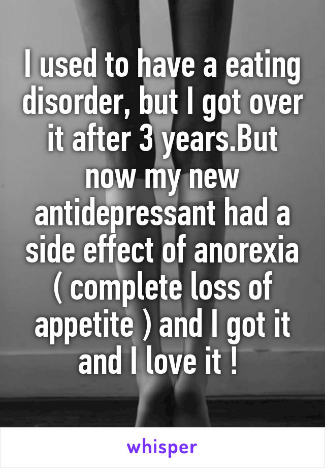 I used to have a eating disorder, but I got over it after 3 years.But now my new antidepressant had a side effect of anorexia ( complete loss of appetite ) and I got it and I love it ! 
