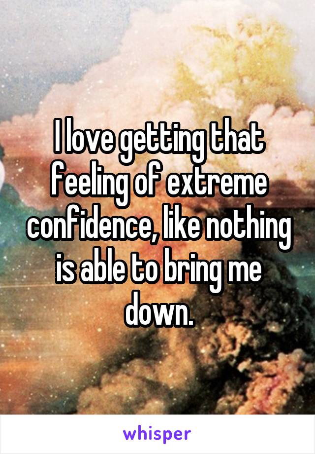 I love getting that feeling of extreme confidence, like nothing is able to bring me down.
