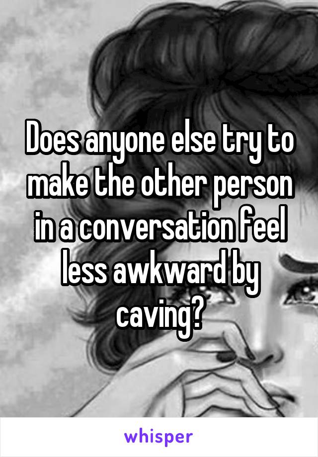 Does anyone else try to make the other person in a conversation feel less awkward by caving?