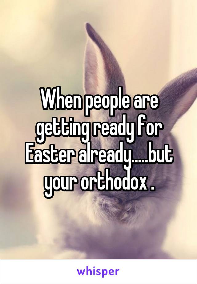 When people are getting ready for Easter already.....but your orthodox .
