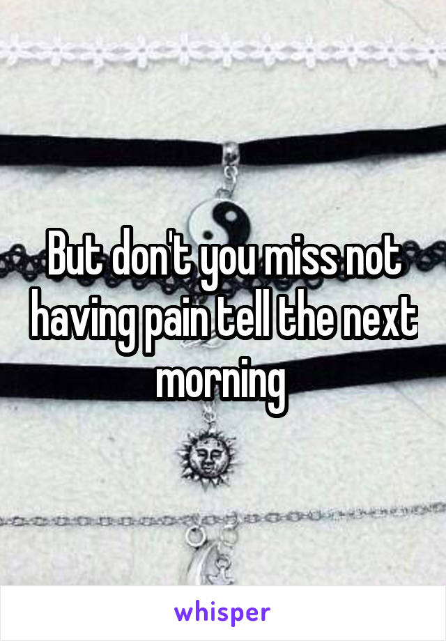 But don't you miss not having pain tell the next morning 