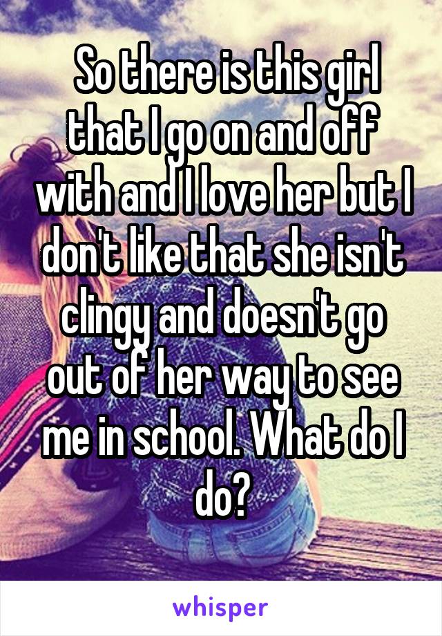  So there is this girl that I go on and off with and I love her but I don't like that she isn't clingy and doesn't go out of her way to see me in school. What do I do?
