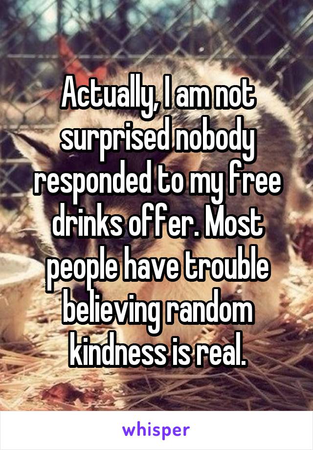 Actually, I am not surprised nobody responded to my free drinks offer. Most people have trouble believing random kindness is real.
